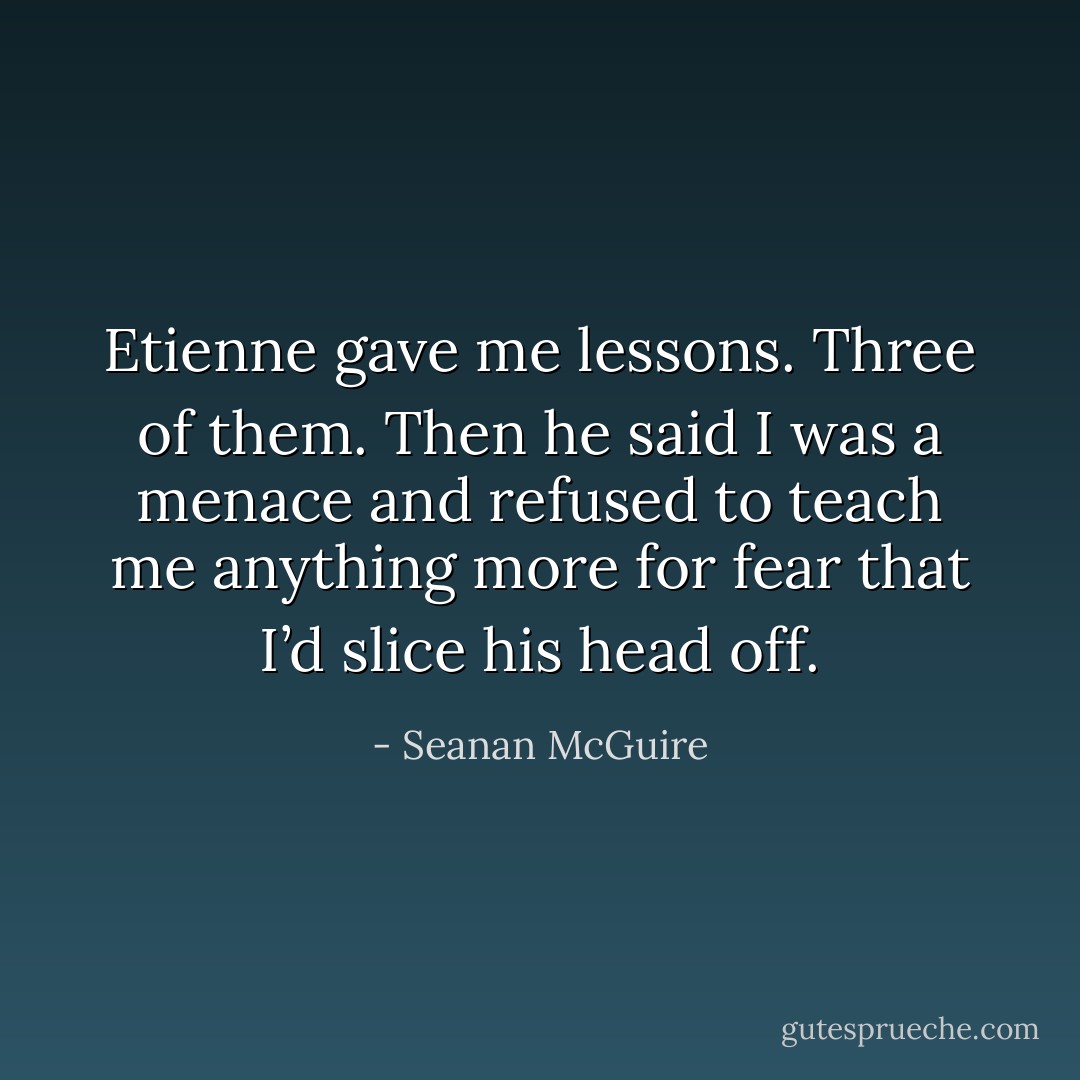 Etienne gave me lessons. Three of them. Then he said I was a menace and refused to teach me anything more for fear that I’d slice his head off. - Seanan McGuire