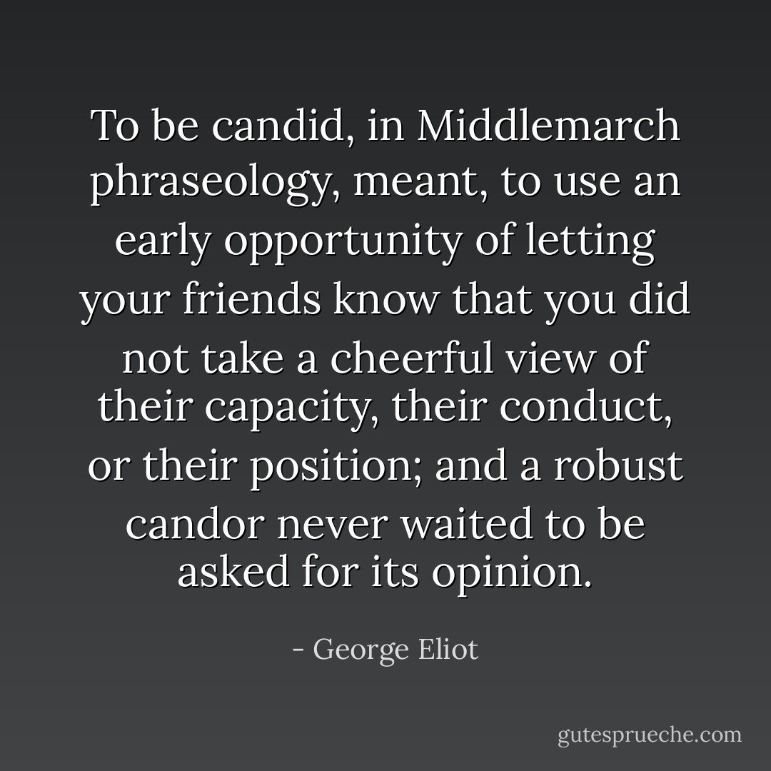 To be candid, in Middlemarch phraseology, meant, to use an early opportunity of letting your friends know that you did not take a cheerful view of their capacity, their conduct, or their position; and a robust candor never waited to be asked for its opinion. - George Eliot