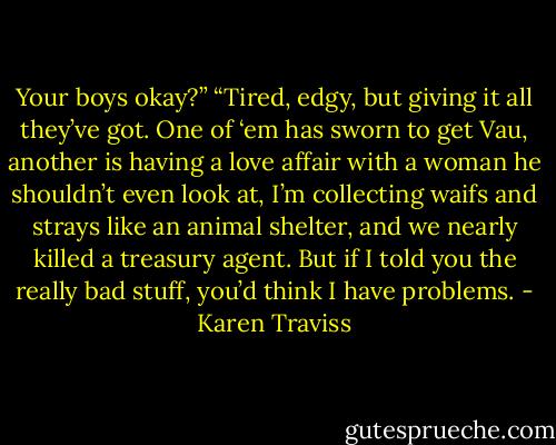 Your boys okay?”<br />“Tired, edgy, but giving it all they’ve got. One of ‘em has sworn to get Vau, another is having a love affair with a woman he shouldn’t even look at, I’m collecting waifs and strays like an animal shelter, and we nearly killed a treasury agent. But if I told you the really bad stuff, you’d think I have problems. - Karen Traviss