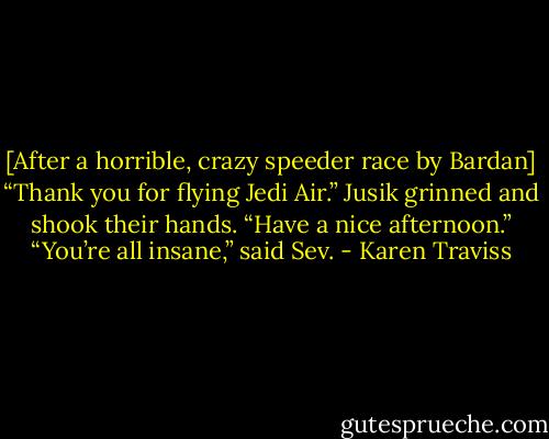 [After a horrible, crazy speeder race by Bardan]<br />“Thank you for flying Jedi Air.” Jusik grinned and shook their hands. “Have a nice afternoon.”<br />“You’re all insane,” said Sev. - Karen Traviss