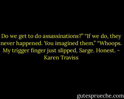 Do we get to do assassinations?”<br />“If we do, they never happened. You imagined them.”<br />“Whoops. My trigger finger just slipped, Sarge. Honest. - Karen Traviss