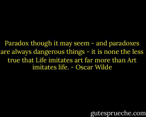 Paradox though it may seem - and paradoxes are always dangerous things - it is none the less true that Life imitates art far more than Art imitates life. - Oscar Wilde