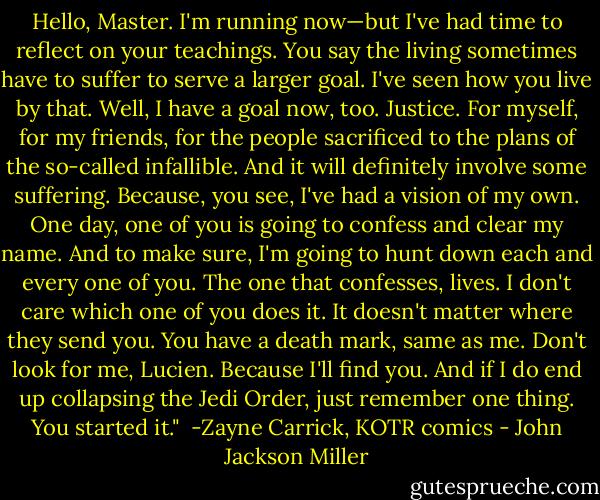 Hello, Master. I'm running now—but I've had time to reflect on your teachings. You say the living sometimes have to suffer to serve a larger goal. I've seen how you live by that. Well, I have a goal now, too. Justice. For myself, for my friends, for the people sacrificed to the plans of the so-called infallible. And it will definitely involve some suffering. Because, you see, I've had a vision of my own. One day, one of you is going to confess and clear my name. And to make sure, I'm going to hunt down each and every one of you. The one that confesses, lives. I don't care which one of you does it. It doesn't matter where they send you. You have a death mark, same as me. Don't look for me, Lucien. Because I'll find you. And if I do end up collapsing the Jedi Order, just remember one thing. You started it."<br /><br />-Zayne Carrick, KOTR comics - John Jackson Miller