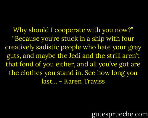 Why should I cooperate with you now?”<br />“Because you’re stuck in a ship with four creatively sadistic people who hate your grey guts, and maybe the Jedi and the strill aren’t that fond of you either, and all you’ve got are the clothes you stand in. See how long you last… - Karen Traviss