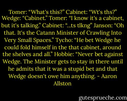 Tomer: “What's this?”<br />Cabinet: “Wt's ths?”<br />Wedge: “Cabinet.”<br />Tomer: “I know it's a cabinet, but it's talking.”<br />Cabinet: “...ts tlkng”<br />Janson: “Oh that. It's the Catann Minister of Crawling Into Very Small Spaces.”<br />Tycho: “He bet Wedge he could fold himself in the that cabinet, around the shelves and all.”<br />Hobbie: “Never bet against Wedge. The Minister gets to stay in there until he admits that it was a stupid bet and that Wedge doesn't owe him anything. - Aaron Allston