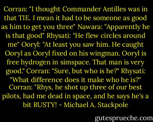 Corran: "I thought Commander Antilles was in that TIE. I mean it had to be someone as good as him to get you three"<br />Nawara: "Apparently he is that good"<br />Rhysati: "He flew circles around me"<br />Ooryl: "At least you saw him. He caught Ooryl as Ooryl fixed on his wingman. Ooryl is free hydrogen in simspace. That man is very good."<br />Corran: "Sure, but who is he?"<br />Rhysati: "What difference does it make who he is?"<br />Corran: "Rhys, he shot up three of our best pilots, had me dead in space, and he says he's a bit RUSTY! - Michael A. Stackpole