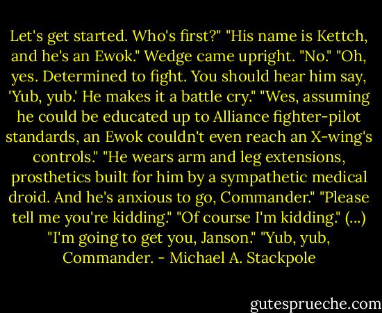 Let's get started. Who's first?"<br />"His name is Kettch, and he's an Ewok."<br />Wedge came upright. "No."<br />"Oh, yes. Determined to fight. You should hear him say, 'Yub, yub.' He makes it a battle cry."<br />"Wes, assuming he could be educated up to Alliance fighter-pilot standards, an Ewok couldn't even reach an X-wing's controls."<br />"He wears arm and leg extensions, prosthetics built for him by a sympathetic medical droid. And he's anxious to go, Commander."<br />"Please tell me you're kidding."<br />"Of course I'm kidding."<br />(...) "I'm going to get you, Janson."<br />"Yub, yub, Commander. - Michael A. Stackpole
