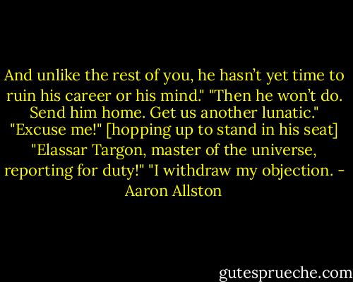 And unlike the rest of you, he hasn’t yet time to ruin his career or his mind."<br />"Then he won’t do. Send him home. Get us another lunatic."<br />"Excuse me!" [hopping up to stand in his seat] "Elassar Targon, master of the universe, reporting for duty!"<br />"I withdraw my objection. - Aaron Allston