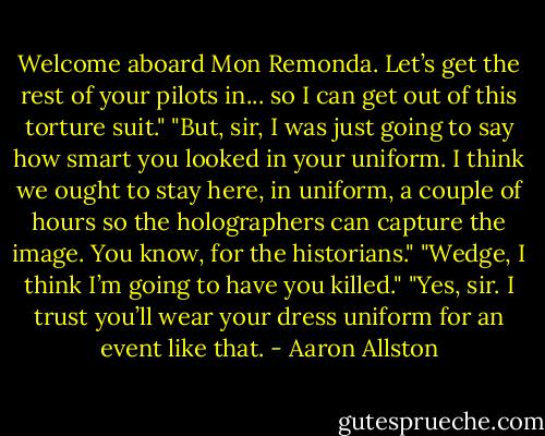 Welcome aboard Mon Remonda. Let’s get the rest of your pilots in... so I can get out of this torture suit."<br />"But, sir, I was just going to say how smart you looked in your uniform. I think we ought to stay here, in uniform, a couple of hours so the holographers can capture the image. You know, for the historians."<br />"Wedge, I think I’m going to have you killed."<br />"Yes, sir. I trust you’ll wear your dress uniform for an event like that. - Aaron Allston
