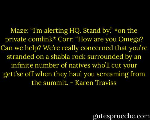 Maze: “I’m alerting HQ. Stand by.”<br />*on the private comlink*<br />Corr: “How are you Omega? Can we help? We’re really concerned that you’re stranded on a shabla rock surrounded by an infinite number of natives who’ll cut your gett’se off when they haul you screaming from the summit. - Karen Traviss