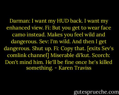 Darman: I want my HUD back. I want my enhanced view.<br />Fi: But you get to wear face camo instead. Makes you feel wild and dangerous.<br />Sev: I'm wild. And then I get dangerous. Shut up.<br />Fi: Copy that. [exits Sev's comlink channel] Miserable di'kut.<br />Scorch: Don't mind him. He'll be fine once he's killed something. - Karen Traviss