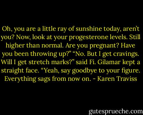 Oh, you are a little ray of sunshine today, aren’t you? Now, look at your progesterone levels. Still higher than normal. Are you pregnant? Have you been throwing up?”<br />“No. But I get cravings. Will I get stretch marks?” said Fi.<br />Gilamar kept a straight face. “Yeah, say goodbye to your figure. Everything sags from now on. - Karen Traviss