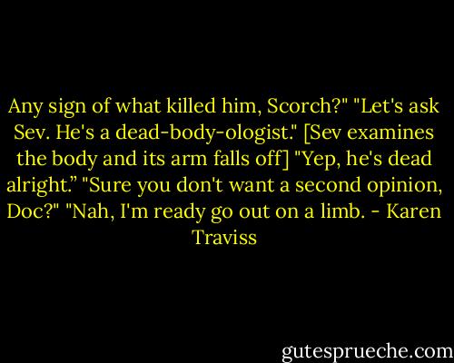 Any sign of what killed him, Scorch?"<br />"Let's ask Sev. He's a dead-body-ologist."<br />[Sev examines the body and its arm falls off]<br />"Yep, he's dead alright.”<br />"Sure you don't want a second opinion, Doc?"<br />"Nah, I'm ready go out on a limb. - Karen Traviss