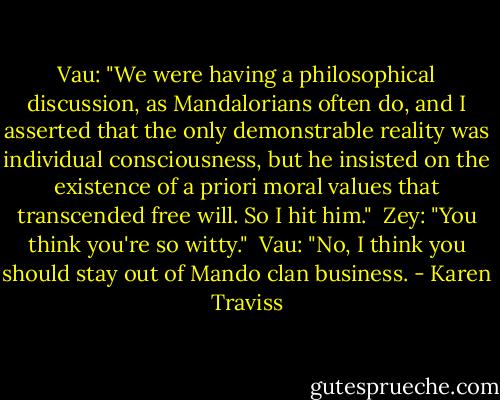 Vau: "We were having a philosophical discussion, as Mandalorians often do, and I asserted that the only demonstrable reality was individual consciousness, but he insisted on the existence of a priori moral values that transcended free will. So I hit him." <br />Zey: "You think you're so witty." <br />Vau: "No, I think you should stay out of Mando clan business. - Karen Traviss