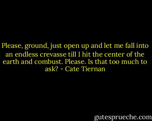Please, ground, just open up and let me fall into an endless crevasse till I hit the center of the earth and combust. Please. Is that too much to ask? - Cate Tiernan