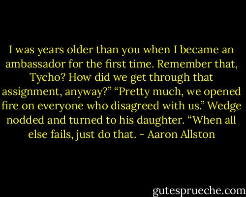 I was years older than you when I became an ambassador for the first time. Remember that, Tycho? How did we get through that assignment, anyway?”<br />“Pretty much, we opened fire on everyone who disagreed with us.”<br />Wedge nodded and turned to his daughter. “When all else fails, just do that. - Aaron Allston