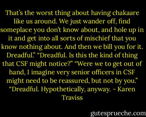 That’s the worst thing about having chakaare like us around. We just wander off, find someplace you don’t know about, and hole up in it and get into all sorts of mischief that you know nothing about. And then we bill you for it. Dreadful.”<br />“Dreadful. Is this the kind of thing that CSF might notice?”<br />“Were we to get out of hand, I imagine very senior officers in CSF might need to be reassured, but not by you.”<br />“Dreadful. Hypothetically, anyway. - Karen Traviss