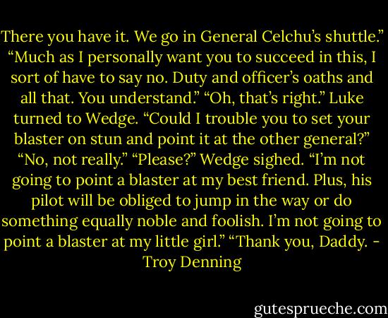 There you have it. We go in General Celchu’s shuttle.”<br />“Much as I personally want you to succeed in this, I sort of have to say no. Duty and officer’s oaths and all that. You understand.”<br />“Oh, that’s right.” Luke turned to Wedge. “Could I trouble you to set your blaster on stun and point it at the other general?”<br />“No, not really.”<br />“Please?”<br />Wedge sighed. “I’m not going to point a blaster at my best friend. Plus, his pilot will be obliged to jump in the way or do something equally noble and foolish. I’m not going to point a blaster at my little girl.”<br />“Thank you, Daddy. - Troy Denning