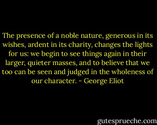 The presence of a noble nature, generous in its wishes, ardent in its charity, changes the lights for us: we begin to see things again in their larger, quieter masses, and to believe that we too can be seen and judged in the wholeness of our character. - George Eliot