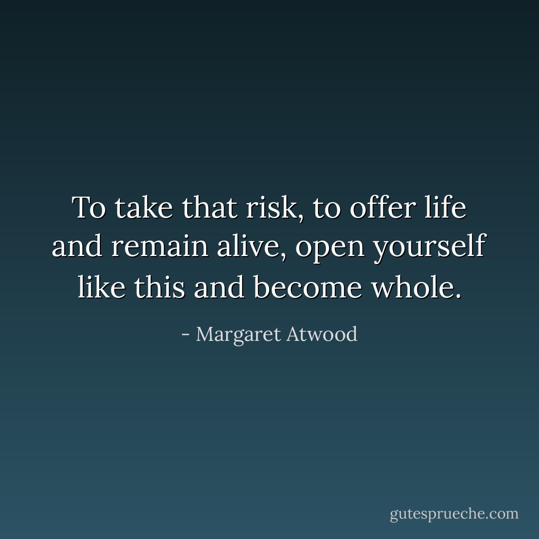 To take that risk, to offer life and remain alive, open yourself like this and become whole. - Margaret Atwood