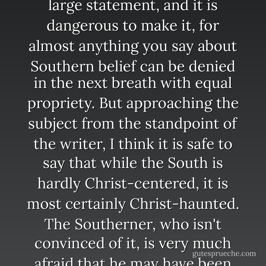 Whenever I'm asked why Southern writers particularly have a penchant for writing about freaks, I say it is because we are still able to recognize one. To be able to recognize a freak, you have to have some conception of the whole man, and in the South the general conception of man is still, in the main, theological. That is a large statement, and it is dangerous to make it, for almost anything you say about Southern belief can be denied in the next breath with equal propriety. But approaching the subject from the standpoint of the writer, I think it is safe to say that while the South is hardly Christ-centered, it is most certainly Christ-haunted. The Southerner, who isn't convinced of it, is very much afraid that he may have been formed in the image and likeness of God. Ghosts can be very fierce and instructive. They cast strange shadows, particularly in our literature. In any case, it is when the freak can be sensed as a figure for our essential displacement that he attains some depth in literature. - Flannery O'Connor