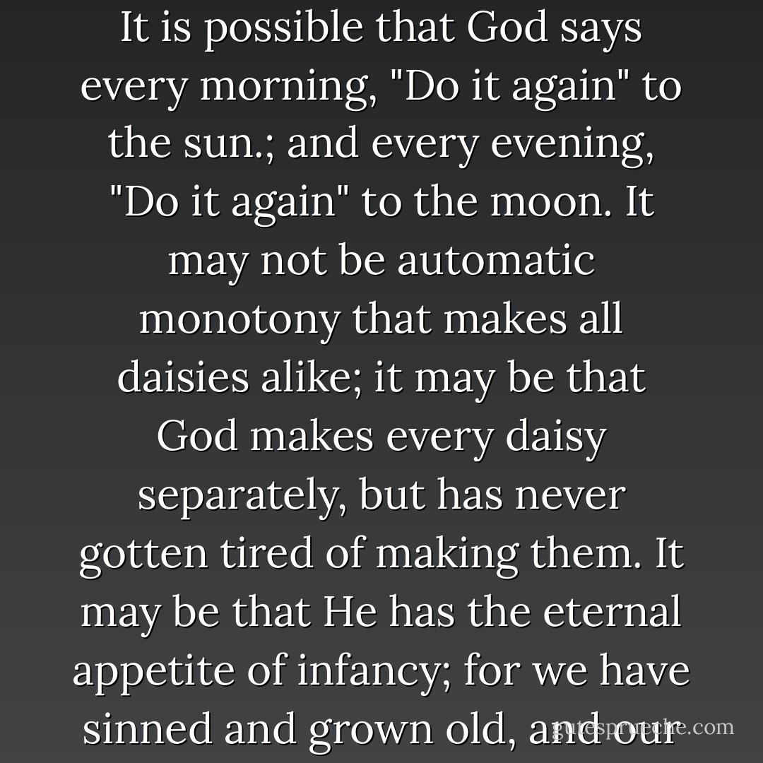 But perhaps God is strong enough to exult in monotony. It is possible that God says every morning, "Do it again" to the sun.; and every evening, "Do it again" to the moon. It may not be automatic monotony that makes all daisies alike; it may be that God makes every daisy separately, but has never gotten tired of making them. It may be that He has the eternal appetite of infancy; for we have sinned and grown old, and our Father is younger than we. - G.K. Chesterton