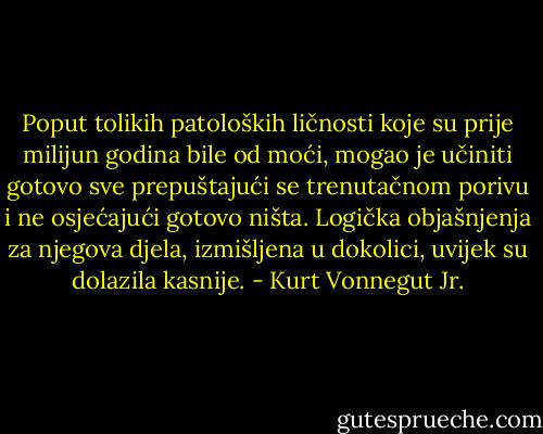 Poput tolikih patoloških ličnosti koje su prije milijun godina bile od moći, mogao je učiniti gotovo sve prepuštajući se trenutačnom porivu i ne osjećajući gotovo ništa. Logička objašnjenja za njegova djela, izmišljena u dokolici, uvijek su dolazila kasnije. - Kurt Vonnegut Jr.
