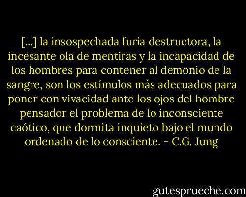 [...] la insospechada furia destructora, la incesante ola de mentiras y la incapacidad de los hombres para contener al demonio de la sangre, son los estímulos más adecuados para poner con vivacidad ante los ojos del hombre pensador el problema de lo inconsciente caótico, que dormita inquieto bajo el mundo ordenado de lo consciente. - C.G. Jung