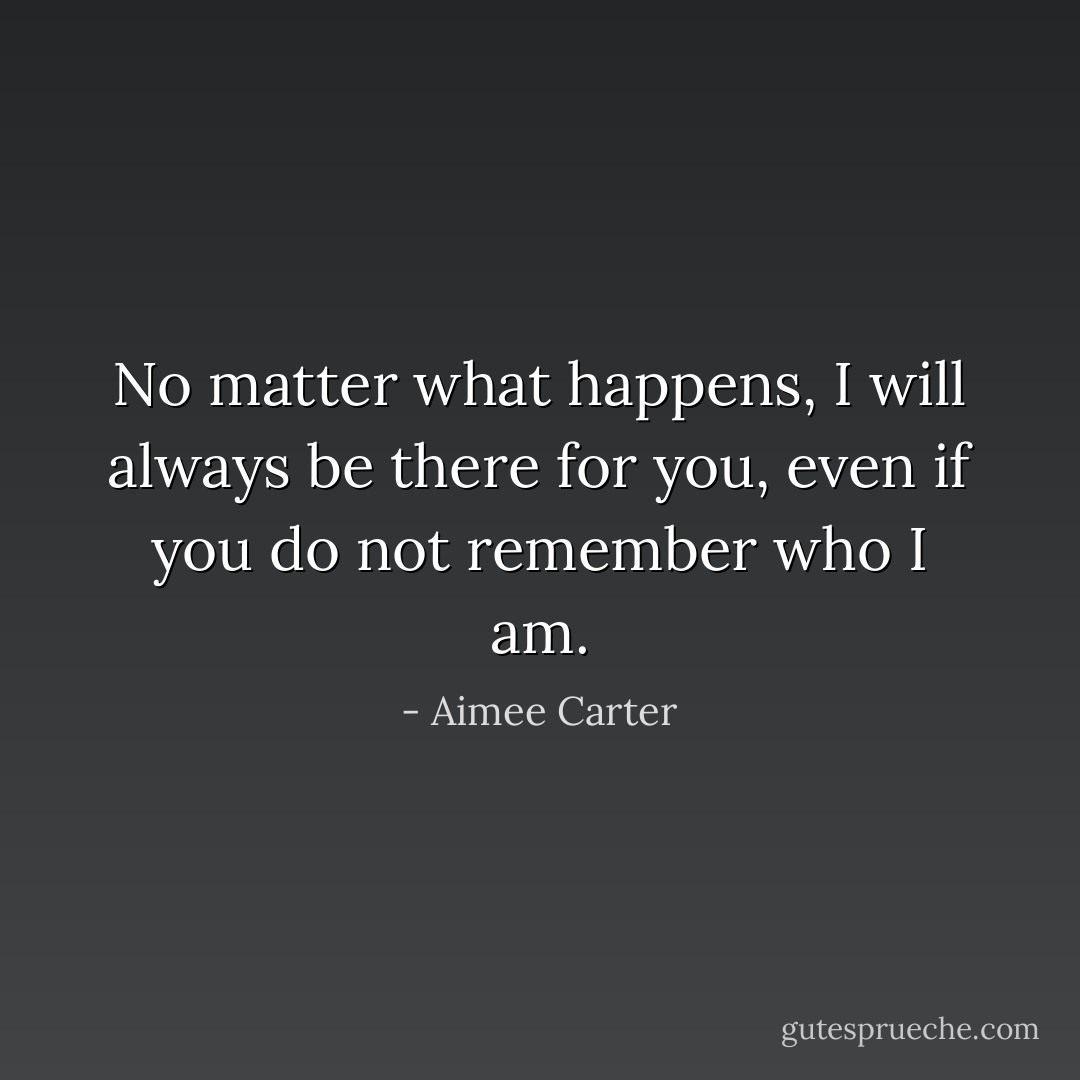 No matter what happens, I will always be there for you, even if you do not remember who I am. - Aimee Carter