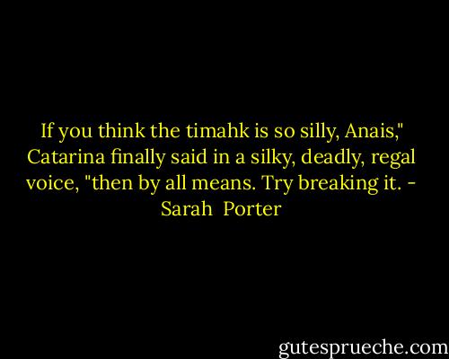 If you think the timahk is so silly, Anais," Catarina finally said in a silky, deadly, regal voice, "then by all means. Try breaking it. - Sarah  Porter