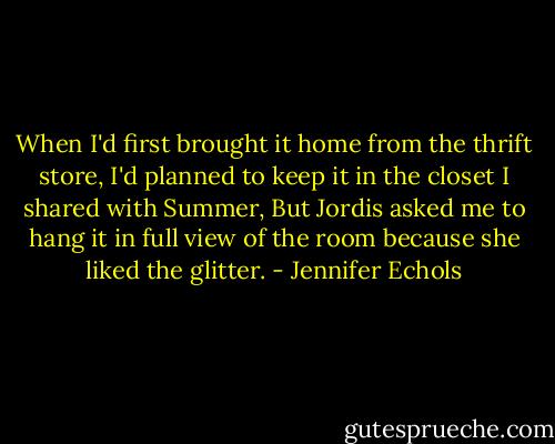 When I'd first brought it home from the thrift store, I'd planned to keep it in the closet I shared with Summer, But Jordis asked me to hang it in full view of the room because she liked the glitter. - Jennifer Echols