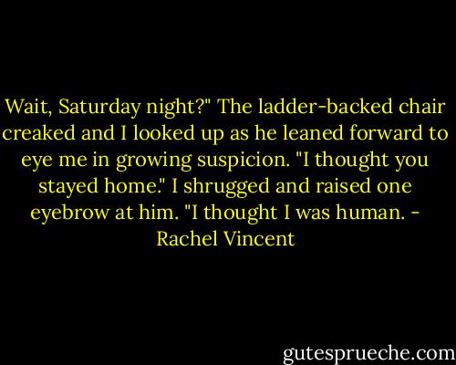 Wait, Saturday night?" The ladder-backed chair creaked and I looked up as he leaned forward to eye me in growing suspicion. "I thought you stayed home."<br />I shrugged and raised one eyebrow at him. "I thought I was human. - Rachel Vincent