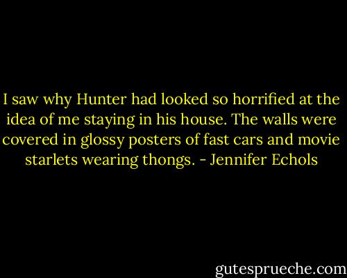 I saw why Hunter had looked so horrified at the idea of me staying in his house. The walls were covered in glossy posters of fast cars and movie starlets wearing thongs. - Jennifer Echols