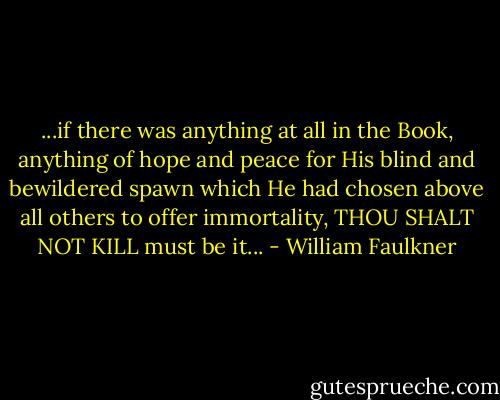 ...if there was anything at all in the Book, anything of hope and peace for His blind and bewildered spawn which He had chosen above all others to offer immortality, THOU SHALT NOT KILL must be it... - William Faulkner