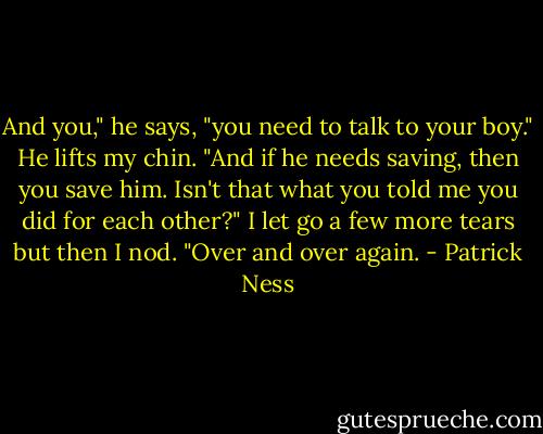 And you," he says, "you need to talk to your boy." He lifts my chin. "And if he needs saving, then you save him. Isn't that what you told me you did for each other?"<br />I let go a few more tears but then I nod. "Over and over again. - Patrick Ness
