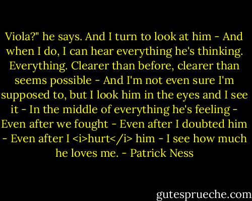 Viola?" he says.<br />And I turn to look at him -<br />And when I do, I can hear everything he's thinking.<br />Everything.<br />Clearer than before, clearer than seems possible -<br />And I'm not even sure I'm supposed to, but I look him in the eyes and I see it -<br />In the middle of everything he's feeling -<br />Even after we fought -<br />Even after I doubted him -<br />Even after I <i>hurt</i> him -<br />I see how much he loves me. - Patrick Ness