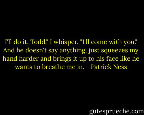I'll do it, Todd," I whisper. "I'll come with you."<br />And he doesn't say anything, just squeezes my hand harder and brings it up to his face like he wants to breathe me in. - Patrick Ness