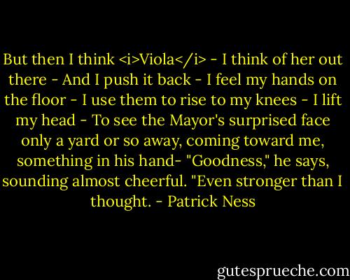 But then I think <i>Viola</i> -<br />I think of her out there -<br />And I push it back -<br />I feel my hands on the floor -<br />I use them to rise to my knees -<br />I lift my head -<br />To see the Mayor's surprised face only a yard or so away, coming toward me, something in his hand-<br />"Goodness," he says, sounding almost cheerful. "Even stronger than I thought. - Patrick Ness