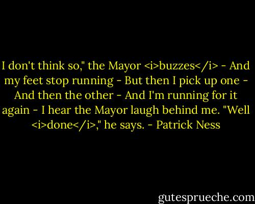 I don't think so," the Mayor <i>buzzes</i> -<br />And my feet stop running -<br />But then I pick up one -<br />And then the other -<br />And I'm running for it again -<br />I hear the Mayor laugh behind me. "Well <i>done</i>," he says. - Patrick Ness