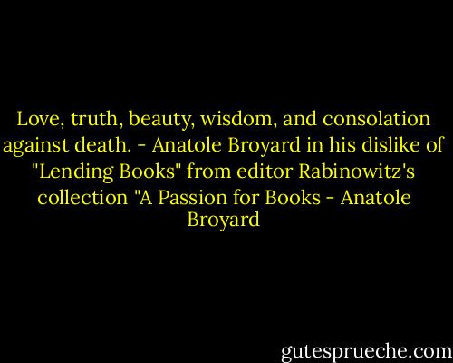 Love, truth, beauty, wisdom, and consolation against death. - Anatole Broyard in his dislike of "Lending Books" from editor Rabinowitz's collection "A Passion for Books - Anatole Broyard