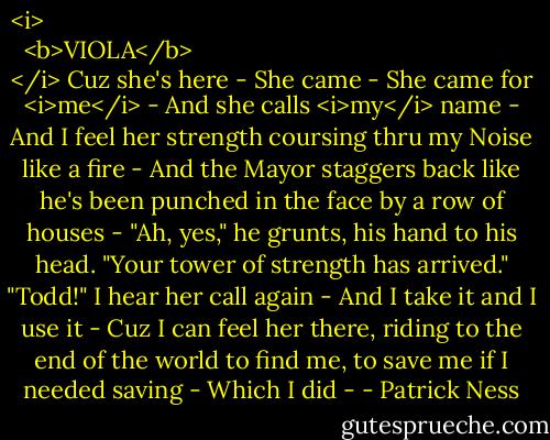 <i>
  <b>VIOLA</b>
</i><br />Cuz she's here -<br />She came -<br />She came for <i>me</i> -<br />And she calls <i>my</i> name -<br />And I feel her strength coursing thru my Noise like a fire -<br />And the Mayor staggers back like he's been punched in the face by a row of houses -<br />"Ah, yes," he grunts, his hand to his head. "Your tower of strength has arrived."<br />"Todd!" I hear her call again -<br />And I take it and I use it -<br />Cuz I can feel her there, riding to the end of the world to find me, to save me if I needed saving -<br />Which I did - - Patrick Ness