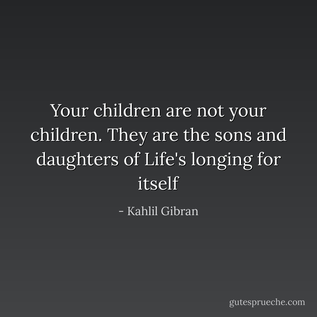 Your children are not your children. They are the sons and daughters of Life's longing for itself - Kahlil Gibran