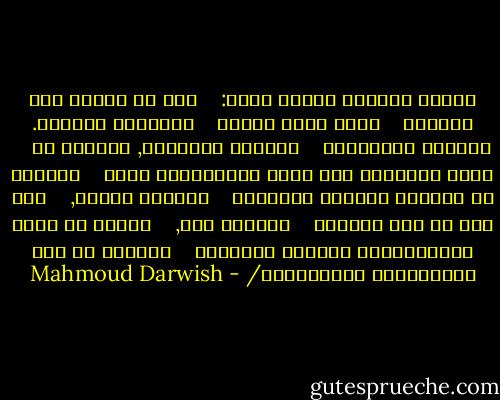 يحبَّ بلاداً ويرحل عنها:<br /><br /><br /><br />أنا ما أكونُ وما سأكونُ<br /><br /><br /><br />سأضع نفسي بنفسي<br /><br /><br /><br />وأختارٌ منفايَ. منفايَ خلفيَّةُ<br /><br /><br /><br />المشهد الملحمي, أدافعُ عن<br /><br /><br /><br />حاجة الشعراء الى الغد والذكريات معاً<br /><br /><br /><br />وأدافع عن شَجَرٍ ترتديه الطيورُ<br /><br /><br /><br />بلاداً ومنفى,<br /><br /><br /><br />وعن قمر لم يزل صالحاً<br /><br /><br /><br />لقصيدة حبٍ,<br /><br /><br /><br />أدافع عن فكرة كَسَرَتْها هشاشةُ أصحابها<br /><br /><br /><br />وأدافع عن بلد خَطَفتْهُ الأساطيرُ/ - Mahmoud Darwish