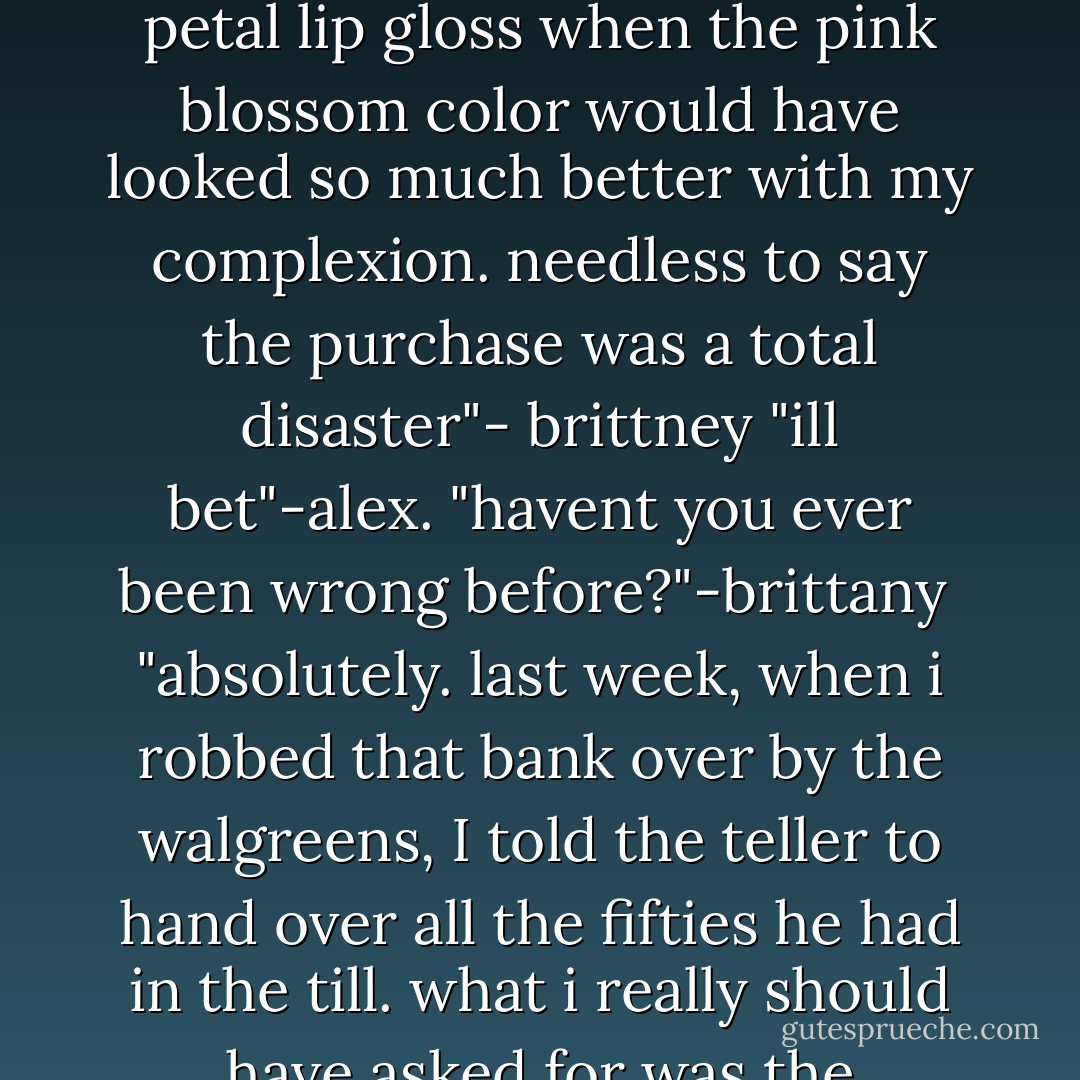 you think you've never been wrong before?"-alex<br />"sure i have why just last week I bought bobbi brown sandwash petal lip gloss when the pink blossom color would have looked so much better with my complexion. needless to say the purchase was a total disaster"- brittney<br />"ill bet"-alex.<br />"havent you ever been wrong before?"-brittany <br />"absolutely. last week, when i robbed that bank over by the walgreens, I told the teller to hand over all the fifties he had in the till. what i really should have asked for was the twenties 'cause there were way more twenties than fifties"- alex<br />"what a disaster"- brittany - Simone Elkeles
