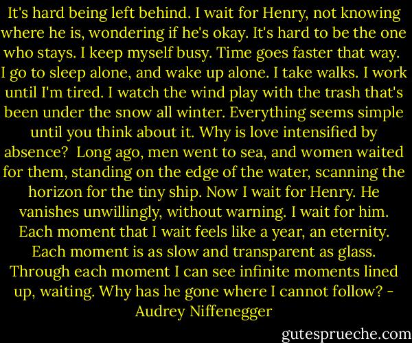 It's hard being left behind. I wait for Henry, not knowing where he is, wondering if he's okay. It's hard to be the one who stays. I keep myself busy. Time goes faster that way.<br /><br />I go to sleep alone, and wake up alone. I take walks. I work until I'm tired. I watch the wind play with the trash that's been under the snow all winter. Everything seems simple until you think about it. Why is love intensified by absence?<br /><br />Long ago, men went to sea, and women waited for them, standing on the edge of the water, scanning the horizon for the tiny ship. Now I wait for Henry. He vanishes unwillingly, without warning. I wait for him. Each moment that I wait feels like a year, an eternity. Each moment is as slow and transparent as glass. Through each moment I can see infinite moments lined up, waiting. Why has he gone where I cannot follow? - Audrey Niffenegger