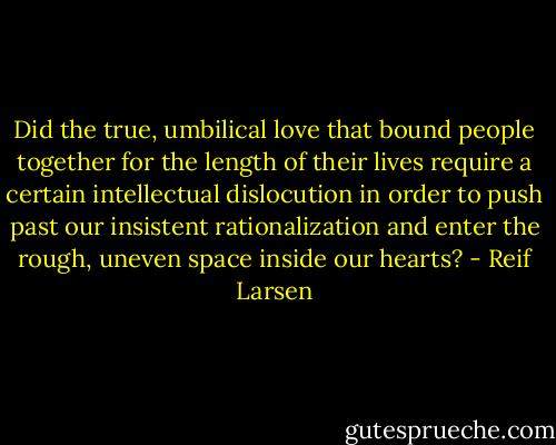 Did the true, umbilical love that bound people together for the length of their lives require a certain intellectual dislocution in order to push past our insistent rationalization and enter the rough, uneven space inside our hearts? - Reif Larsen