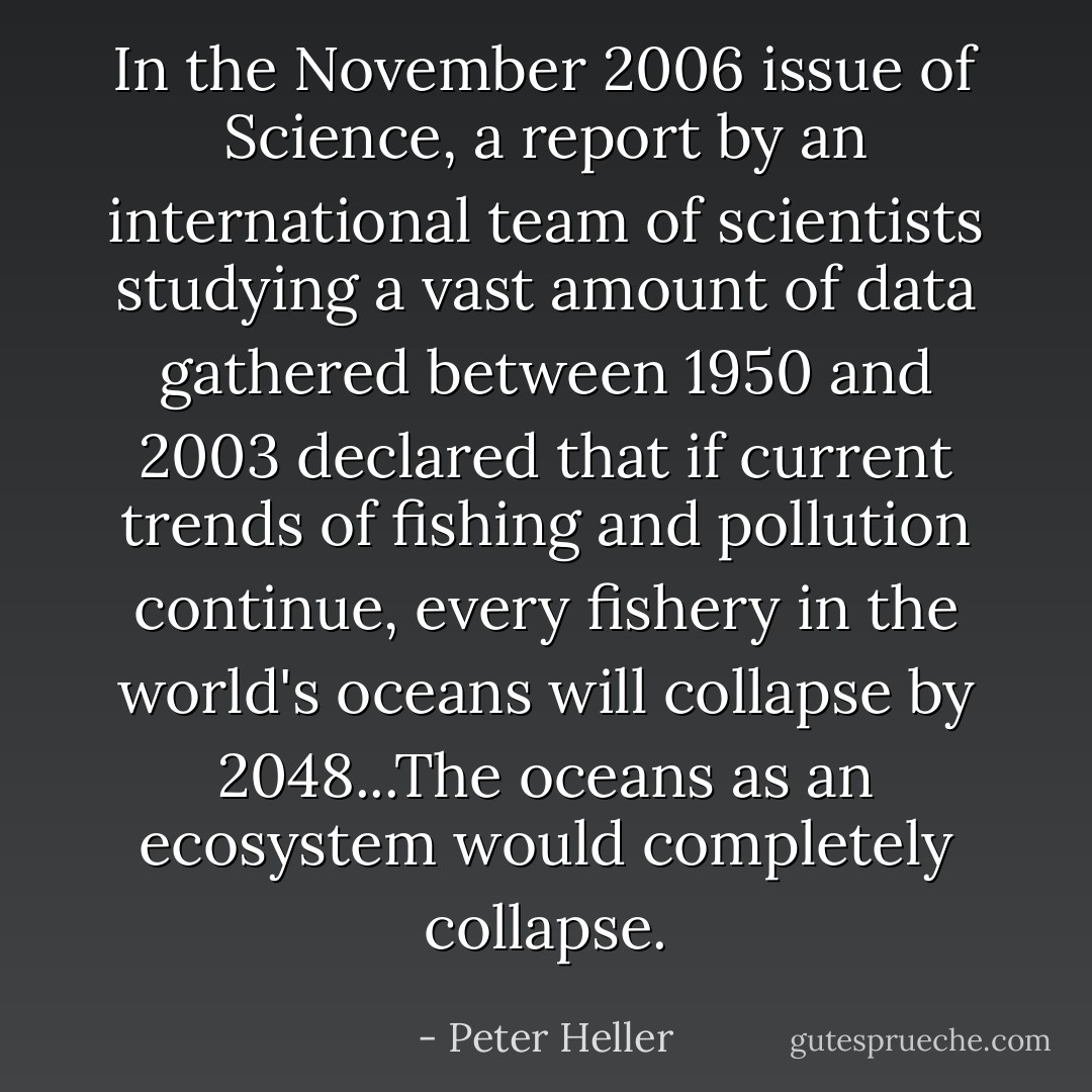 In the November 2006 issue of Science, a report by an international team of scientists studying a vast amount of data gathered between 1950 and 2003 declared that if current trends of fishing and pollution continue, every fishery in the world's oceans will collapse by 2048...The oceans as an ecosystem would completely collapse. - Peter Heller