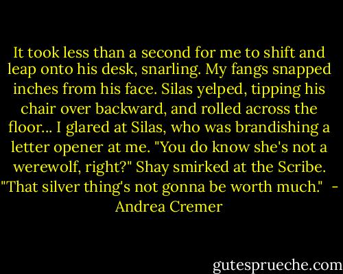 It took less than a second for me to shift and leap onto his desk, snarling. My fangs snapped inches from his face. Silas yelped, tipping his chair over backward, and rolled across the floor...<br />I glared at Silas, who was brandishing a letter opener at me.<br />"You do know she's not a werewolf, right?" Shay smirked at the Scribe. "That silver thing's not gonna be worth much."  - Andrea Cremer