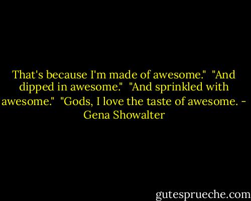 That's because I'm made of awesome."<br /><br />"And dipped in awesome."<br /><br />"And sprinkled with awesome."<br /><br />"Gods, I love the taste of awesome. - Gena Showalter
