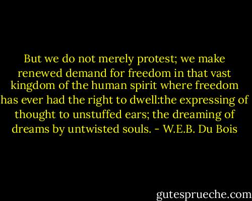 But we do not merely protest; we make renewed demand for freedom in that vast kingdom of the human spirit where freedom has ever had the right to dwell:the expressing of thought to unstuffed ears; the dreaming of dreams by untwisted souls. - W.E.B. Du Bois